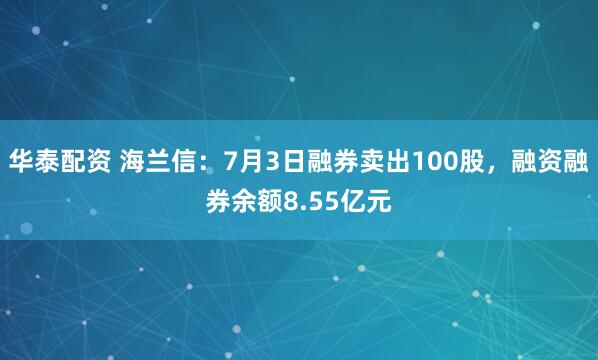 华泰配资 海兰信：7月3日融券卖出100股，融资融券余额8.55亿元