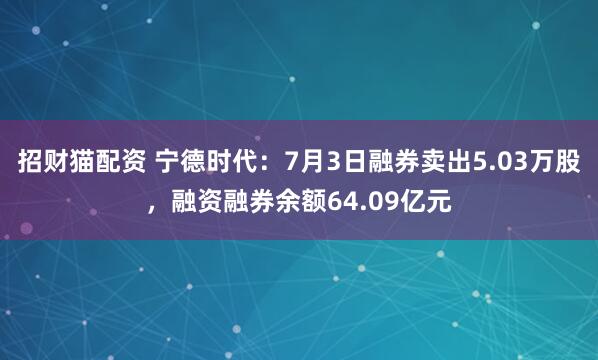 招财猫配资 宁德时代：7月3日融券卖出5.03万股，融资融券余额64.09亿元