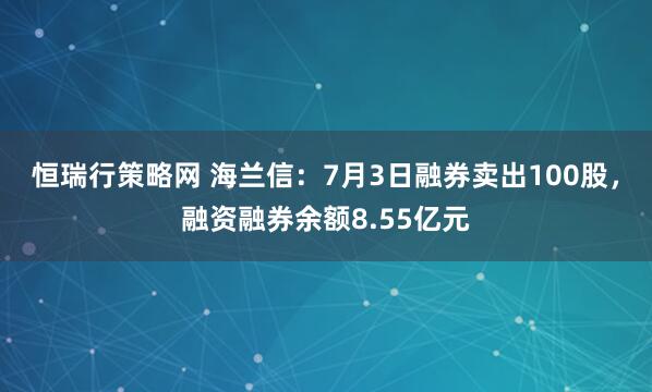 恒瑞行策略网 海兰信：7月3日融券卖出100股，融资融券余额8.55亿元