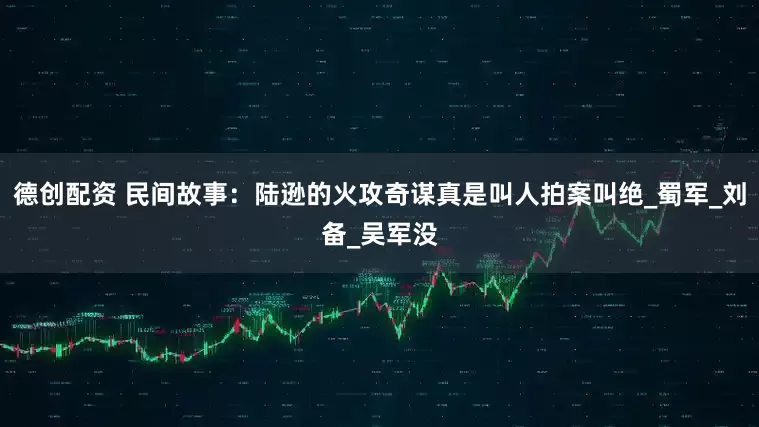 德创配资 民间故事：陆逊的火攻奇谋真是叫人拍案叫绝_蜀军_刘备_吴军没