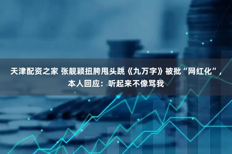 天津配资之家 张靓颖扭胯甩头跳《九万字》被批“网红化”，本人回应：听起来不像骂我