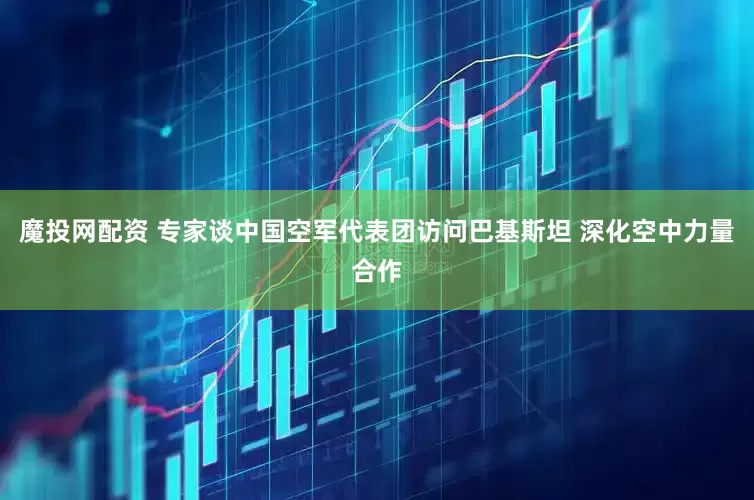 魔投网配资 专家谈中国空军代表团访问巴基斯坦 深化空中力量合作