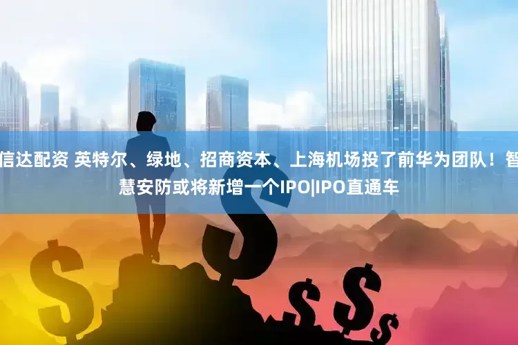 信达配资 英特尔、绿地、招商资本、上海机场投了前华为团队！智慧安防或将新增一个IPO|IPO直通车