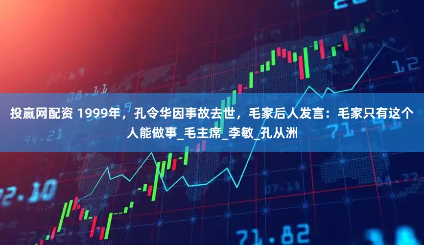 投赢网配资 1999年，孔令华因事故去世，毛家后人发言：毛家只有这个人能做事_毛主席_李敏_孔从洲