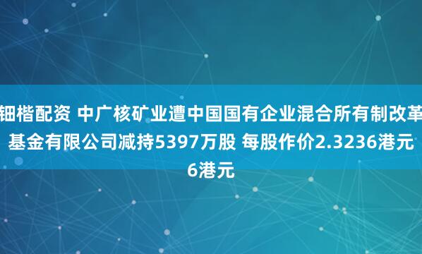 钿楷配资 中广核矿业遭中国国有企业混合所有制改革基金有限公司减持5397万股 每股作价2.3236港元