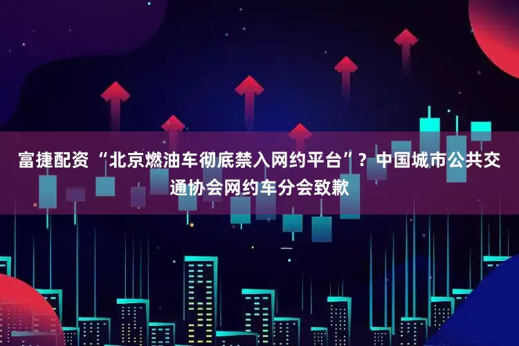 富捷配资 “北京燃油车彻底禁入网约平台”？中国城市公共交通协会网约车分会致歉