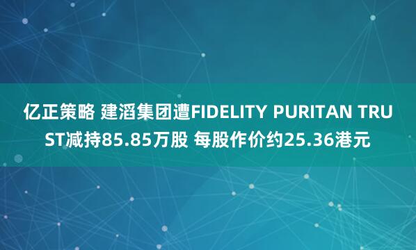 亿正策略 建滔集团遭FIDELITY PURITAN TRUST减持85.85万股 每股作价约25.36港元