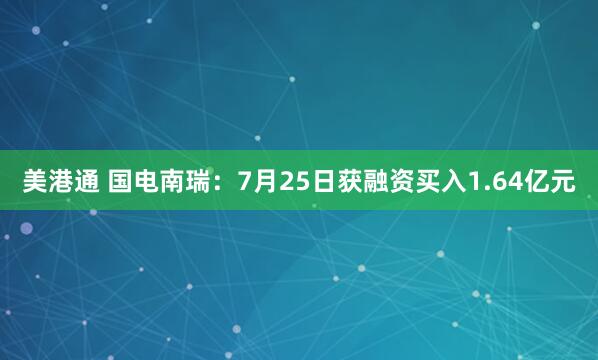 美港通 国电南瑞：7月25日获融资买入1.64亿元