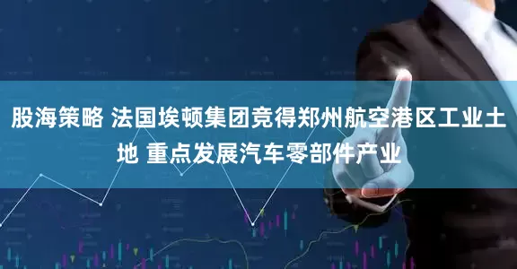 股海策略 法国埃顿集团竞得郑州航空港区工业土地 重点发展汽车零部件产业