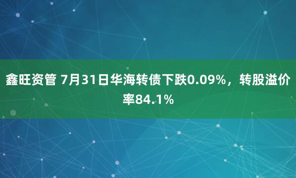 鑫旺资管 7月31日华海转债下跌0.09%，转股溢价率84.1%