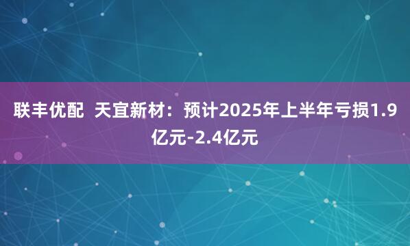 联丰优配  天宜新材：预计2025年上半年亏损1.9亿元-2.4亿元