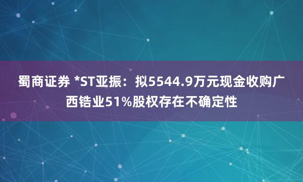 蜀商证券 *ST亚振：拟5544.9万元现金收购广西锆业51%股权存在不确定性