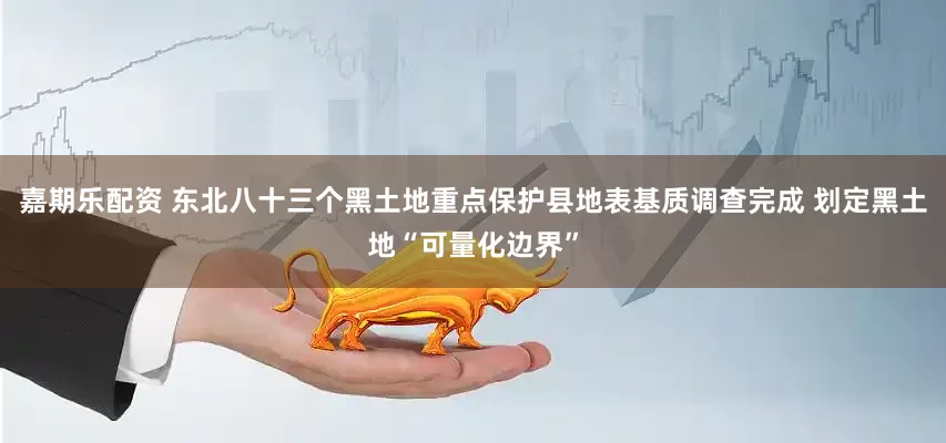 嘉期乐配资 东北八十三个黑土地重点保护县地表基质调查完成 划定黑土地“可量化边界”
