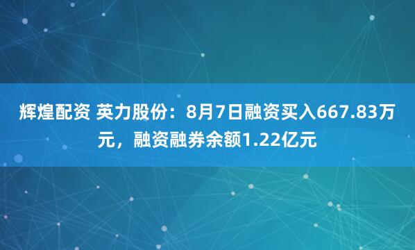 辉煌配资 英力股份：8月7日融资买入667.83万元，融资融券余额1.22亿元